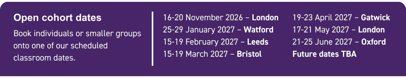 Upcoming open cohort dates Book individuals or smaller groups onto one of our scheduled classroom dates: 16-20 November 2026 – London 25-29 January 2027 – Watford 15-19 February 2027 – Leeds 15-19 March 2027 – Bristol 19-23 April 2027 – Gatwick 17-21 May 2027 – London 21-25 June 2027 – Oxford